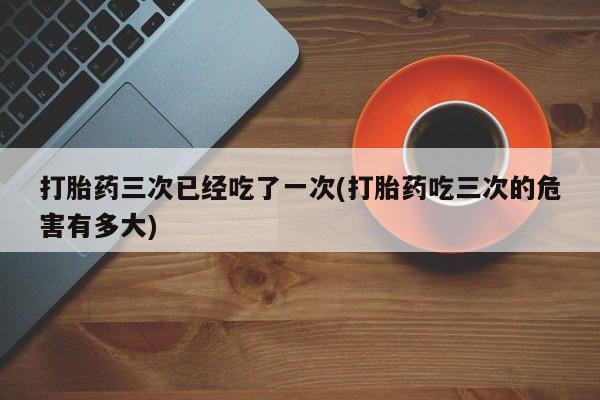 药流药网上购买打胎药三次已经吃了一次(打胎药吃三次的危害有多大)