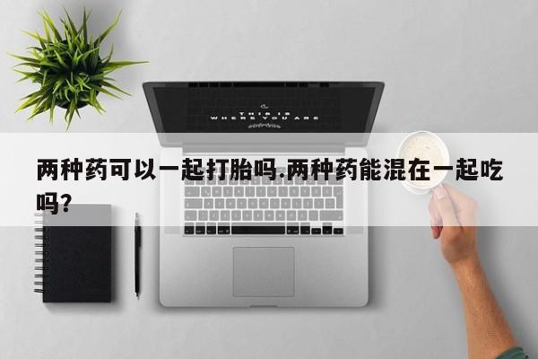 药流药网上购买两种药可以一起打胎吗.两种药能混在一起吃吗？