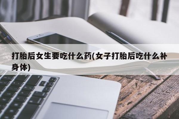 药流药网上购买打胎后女生要吃什么药(女子打胎后吃什么补身体)