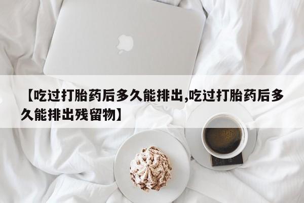 药流药网上购买【吃过打胎药后多久能排出,吃过打胎药后多久能排出残留物】