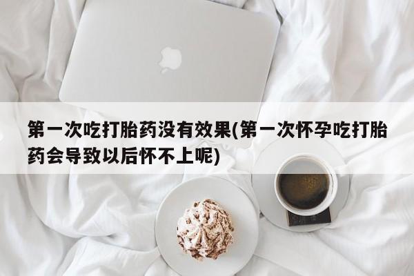 药流药网上购买第一次吃打胎药没有效果(第一次怀孕吃打胎药会导致以后怀不上呢)