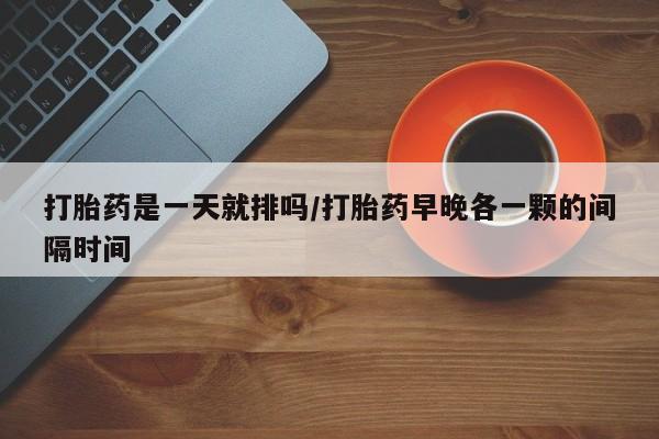 药流药网上购买打胎药是一天就排吗/打胎药早晚各一颗的间隔时间