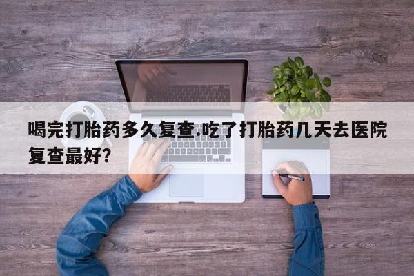药流药网上购买喝完打胎药多久复查.吃了打胎药几天去医院复查最好？