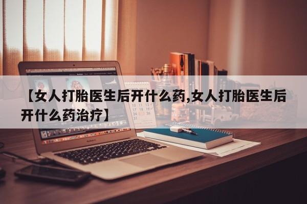 药流药网上购买【女人打胎医生后开什么药,女人打胎医生后开什么药治疗】
