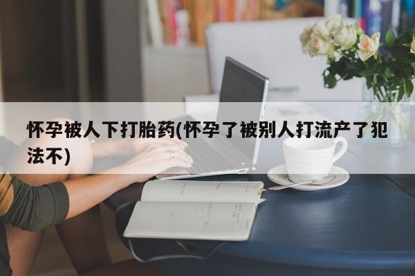 药流药网上购买怀孕被人下打胎药(怀孕了被别人打流产了犯法不)