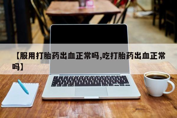 药流药网上购买【服用打胎药出血正常吗,吃打胎药出血正常吗】