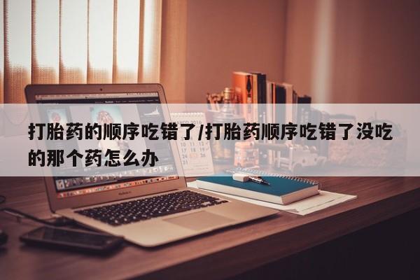 药流药网上购买打胎药的顺序吃错了/打胎药顺序吃错了没吃的那个药怎么办