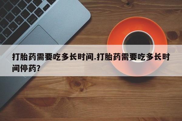 药流药网上购买打胎药需要吃多长时间.打胎药需要吃多长时间停药？