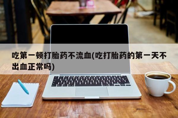 药流药网上购买吃第一顿打胎药不流血(吃打胎药的第一天不出血正常吗)