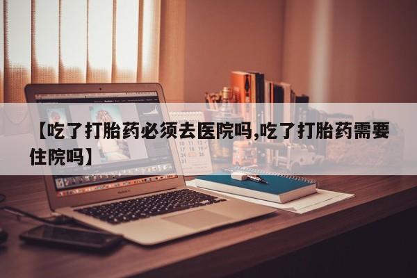 药流药网上购买【吃了打胎药必须去医院吗,吃了打胎药需要住院吗】