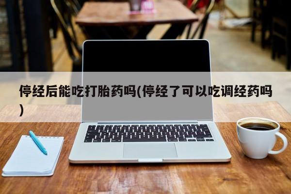 药流药网上购买停经后能吃打胎药吗(停经了可以吃调经药吗)