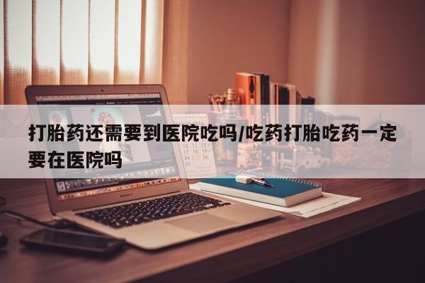 药流药网上购买打胎药还需要到医院吃吗/吃药打胎吃药一定要在医院吗