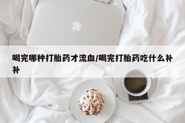 药流药网上购买喝完哪种打胎药才流血/喝完打胎药吃什么补补