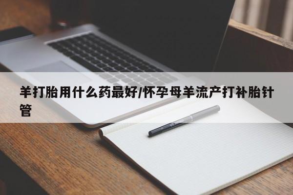 药流药网上购买羊打胎用什么药最好/怀孕母羊流产打补胎针管