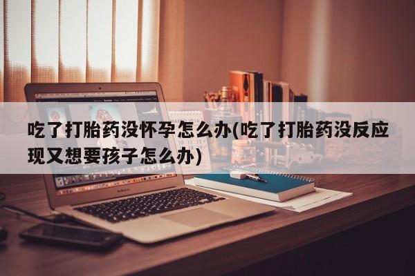 药流药网上购买吃了打胎药没怀孕怎么办(吃了打胎药没反应现又想要孩子怎么办)