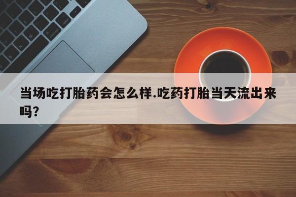 药流药网上购买当场吃打胎药会怎么样.吃药打胎当天流出来吗？