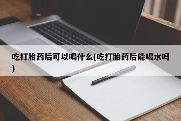 药流药网上购买吃打胎药后可以喝什么(吃打胎药后能喝水吗)