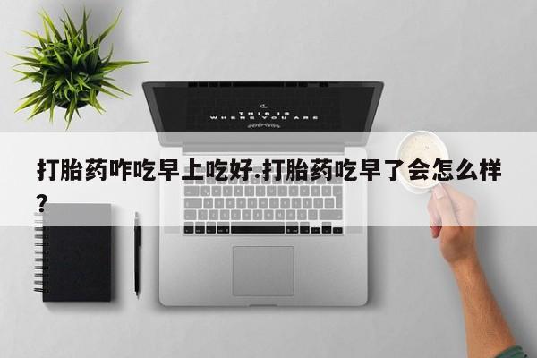 药流药网上购买打胎药咋吃早上吃好.打胎药吃早了会怎么样？
