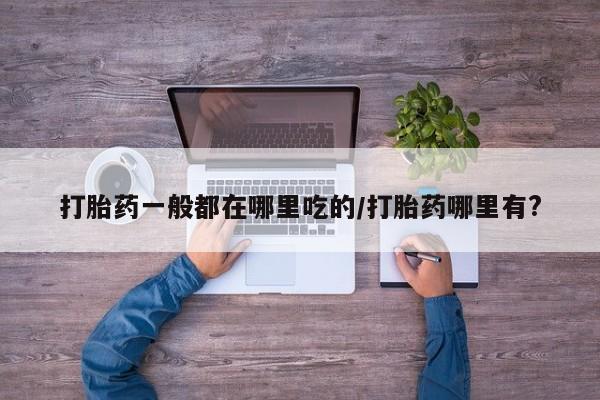 药流药网上购买打胎药一般都在哪里吃的/打胎药哪里有?