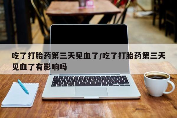 药流药网上购买吃了打胎药第三天见血了/吃了打胎药第三天见血了有影响吗