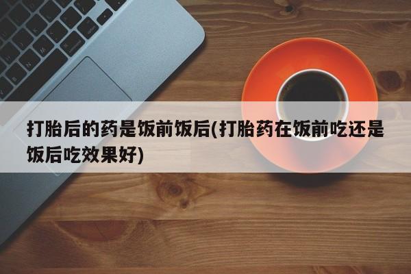 药流药网上购买打胎后的药是饭前饭后(打胎药在饭前吃还是饭后吃效果好)