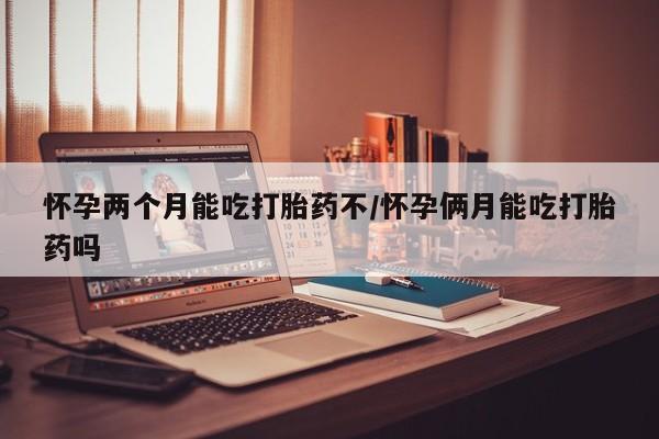 药流药网上购买怀孕两个月能吃打胎药不/怀孕俩月能吃打胎药吗