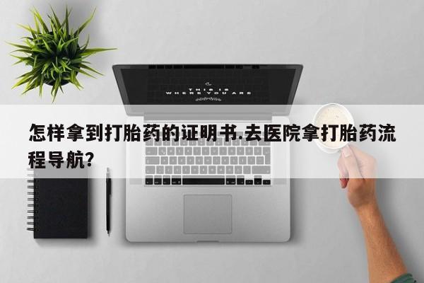 药流药网上购买怎样拿到打胎药的证明书.去医院拿打胎药流程导航？