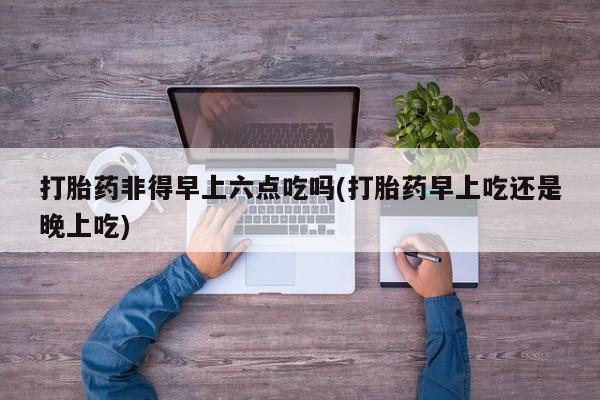 药流药网上购买打胎药非得早上六点吃吗(打胎药早上吃还是晚上吃)