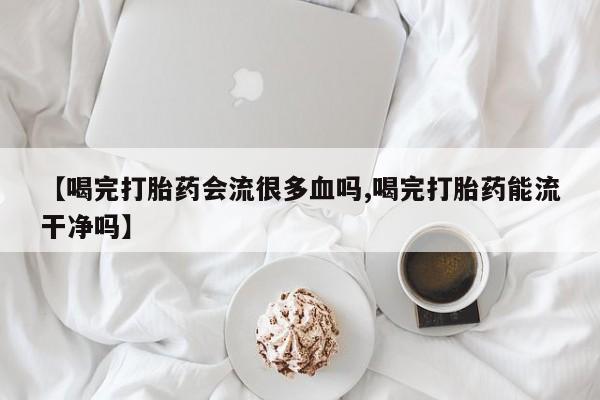 药流药网上购买【喝完打胎药会流很多血吗,喝完打胎药能流干净吗】