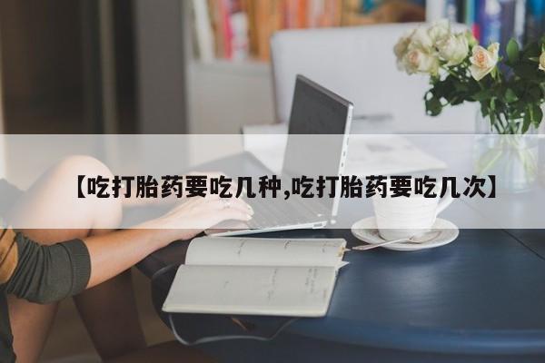 药流药网上购买【吃打胎药要吃几种,吃打胎药要吃几次】
