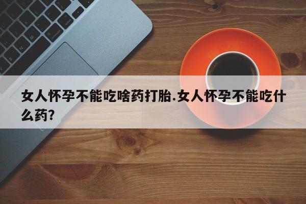 药流药网上购买女人怀孕不能吃啥药打胎.女人怀孕不能吃什么药？