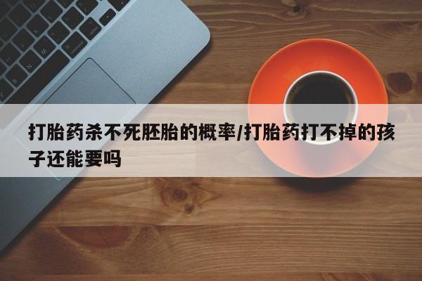 药流药网上购买打胎药杀不死胚胎的概率/打胎药打不掉的孩子还能要吗