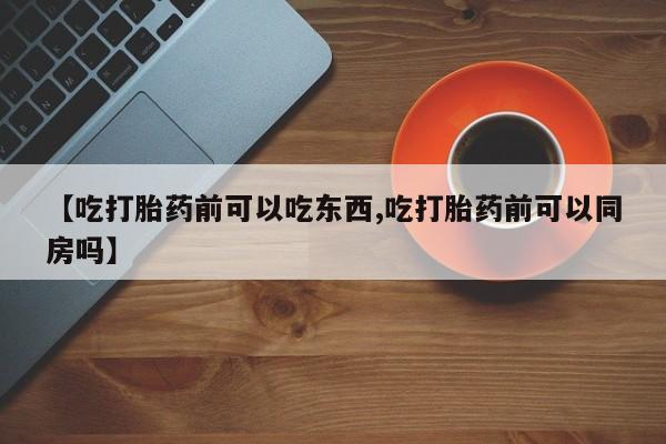 药流药网上购买【吃打胎药前可以吃东西,吃打胎药前可以同房吗】