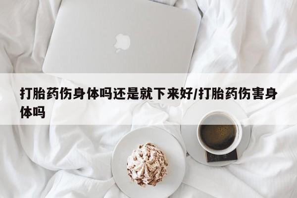 药流药网上购买打胎药伤身体吗还是就下来好/打胎药伤害身体吗
