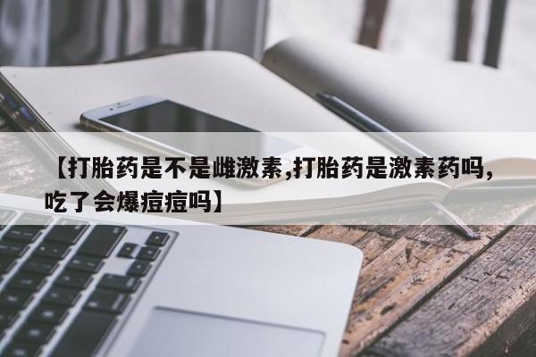 药流药网上购买【打胎药是不是雌激素,打胎药是激素药吗,吃了会爆痘痘吗】