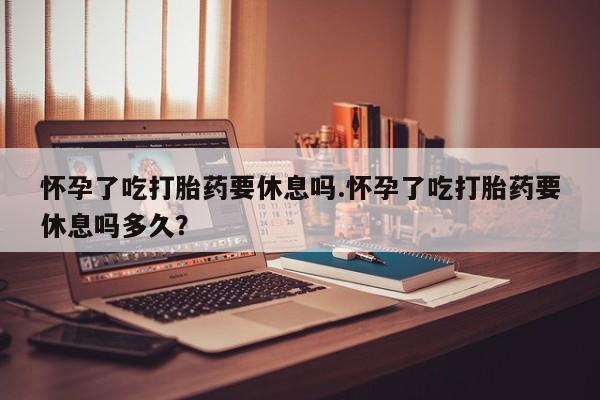 药流药网上购买怀孕了吃打胎药要休息吗.怀孕了吃打胎药要休息吗多久？