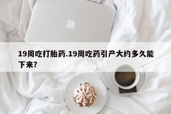 药流药网上购买19周吃打胎药.19周吃药引产大约多久能下来？
