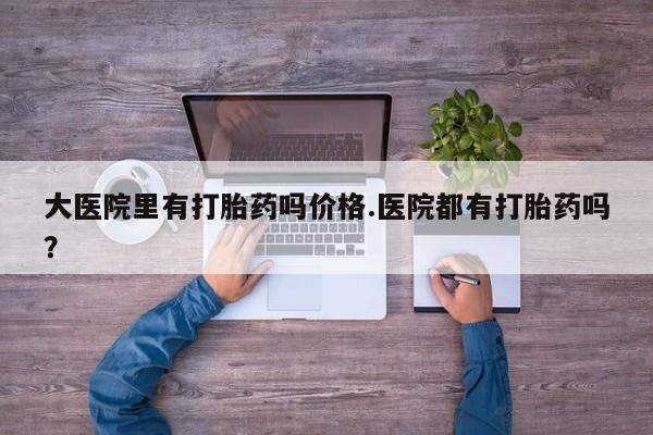 药流药网上购买大医院里有打胎药吗价格.医院都有打胎药吗？
