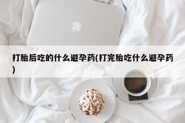 药流药网上购买打胎后吃的什么避孕药(打完胎吃什么避孕药)