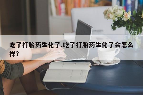 药流药网上购买吃了打胎药生化了.吃了打胎药生化了会怎么样？