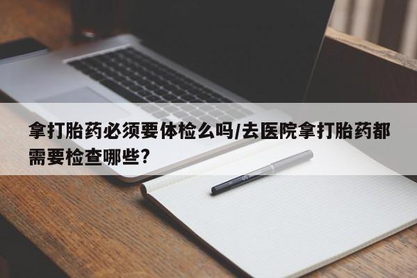 药流药网上购买拿打胎药必须要体检么吗/去医院拿打胎药都需要检查哪些?