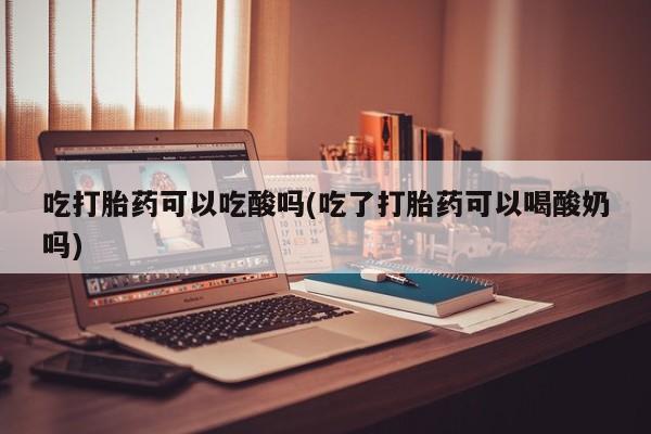 药流药网上购买吃打胎药可以吃酸吗(吃了打胎药可以喝酸奶吗)