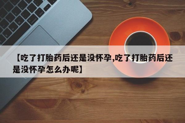药流药网上购买【吃了打胎药后还是没怀孕,吃了打胎药后还是没怀孕怎么办呢】