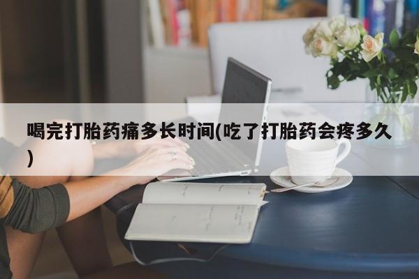 药流药网上购买喝完打胎药痛多长时间(吃了打胎药会疼多久)