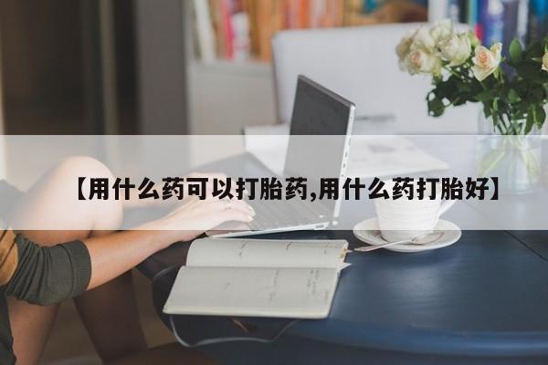 药流药网上购买【用什么药可以打胎药,用什么药打胎好】