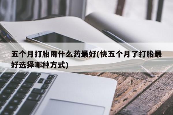 药流药网上购买五个月打胎用什么药最好(快五个月了打胎最好选择哪种方式)