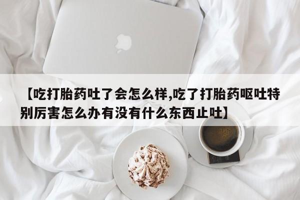 药流药网上购买【吃打胎药吐了会怎么样,吃了打胎药呕吐特别厉害怎么办有没有什么东西止吐】