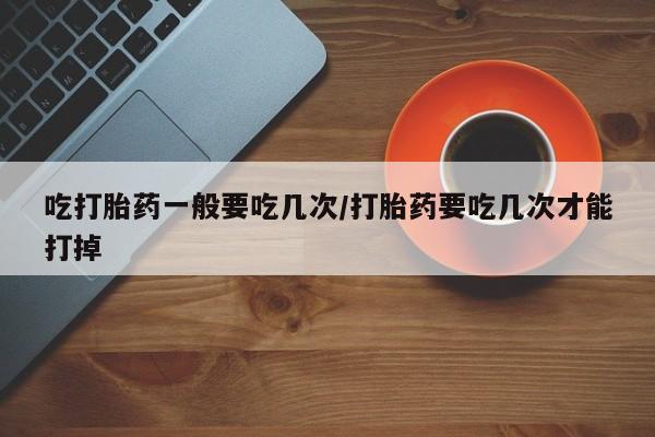 药流药网上购买吃打胎药一般要吃几次/打胎药要吃几次才能打掉