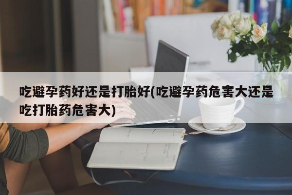 药流药网上购买吃避孕药好还是打胎好(吃避孕药危害大还是吃打胎药危害大)