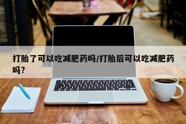 药流药网上购买打胎了可以吃减肥药吗/打胎后可以吃减肥药吗?